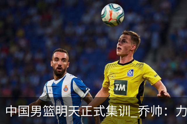 中国男篮明天正式集训 乔帅：力争奥运会门票