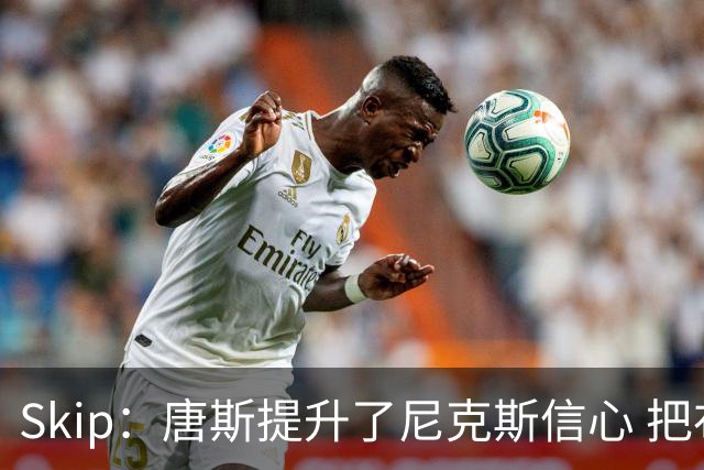 Skip：唐斯提升了尼克斯信心 把布伦森带到第四节去开启科比模式